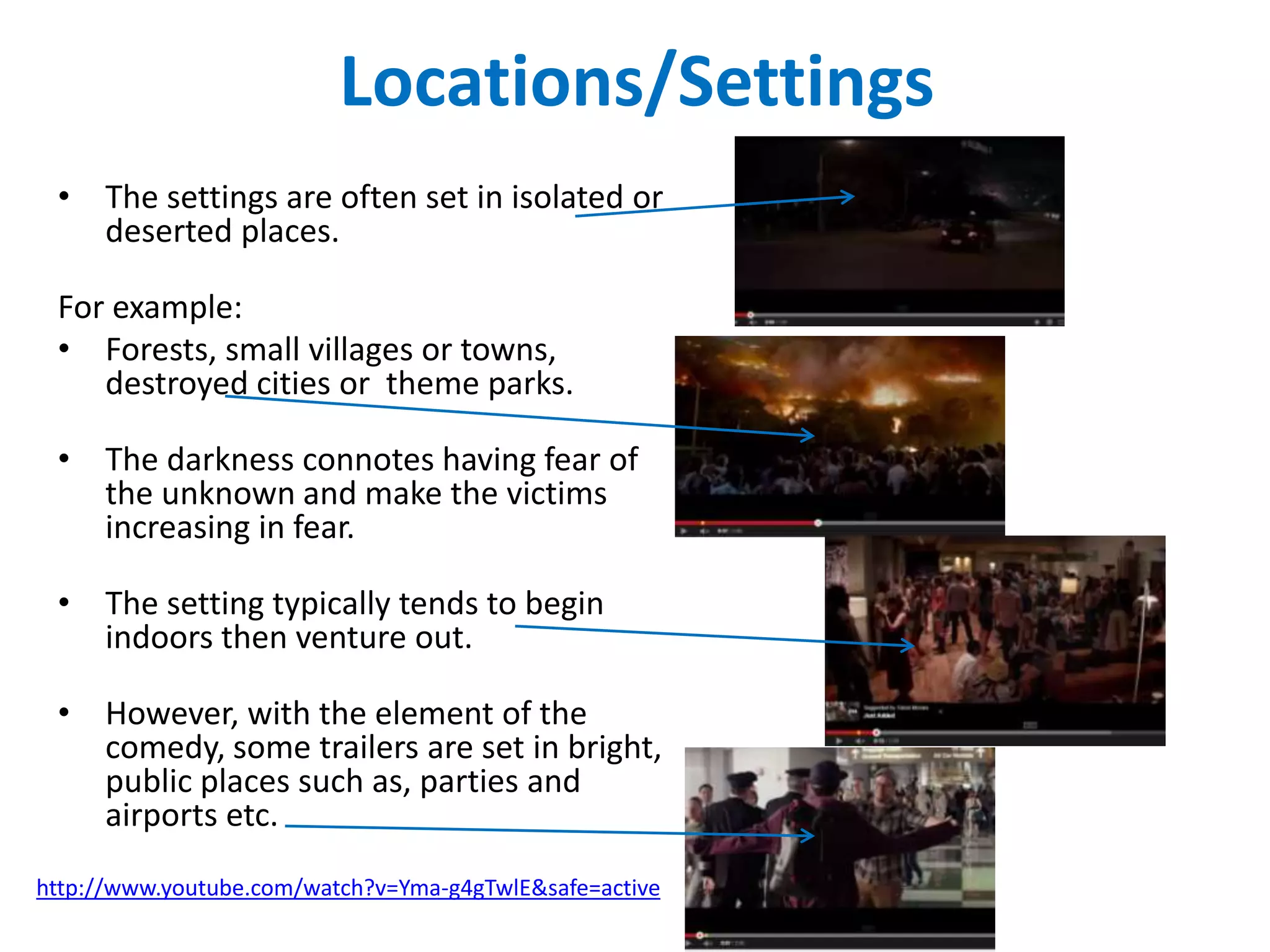 Locations/Settings 
• The settings are often set in isolated or 
deserted places. 
For example: 
• Forests, small villages or towns, 
destroyed cities or theme parks. 
• The darkness connotes having fear of 
the unknown and make the victims 
increasing in fear. 
• The setting typically tends to begin 
indoors then venture out. 
• However, with the element of the 
comedy, some trailers are set in bright, 
public places such as, parties and 
airports etc. 
http://www.youtube.com/watch?v=Yma-g4gTwlE&safe=active 
 