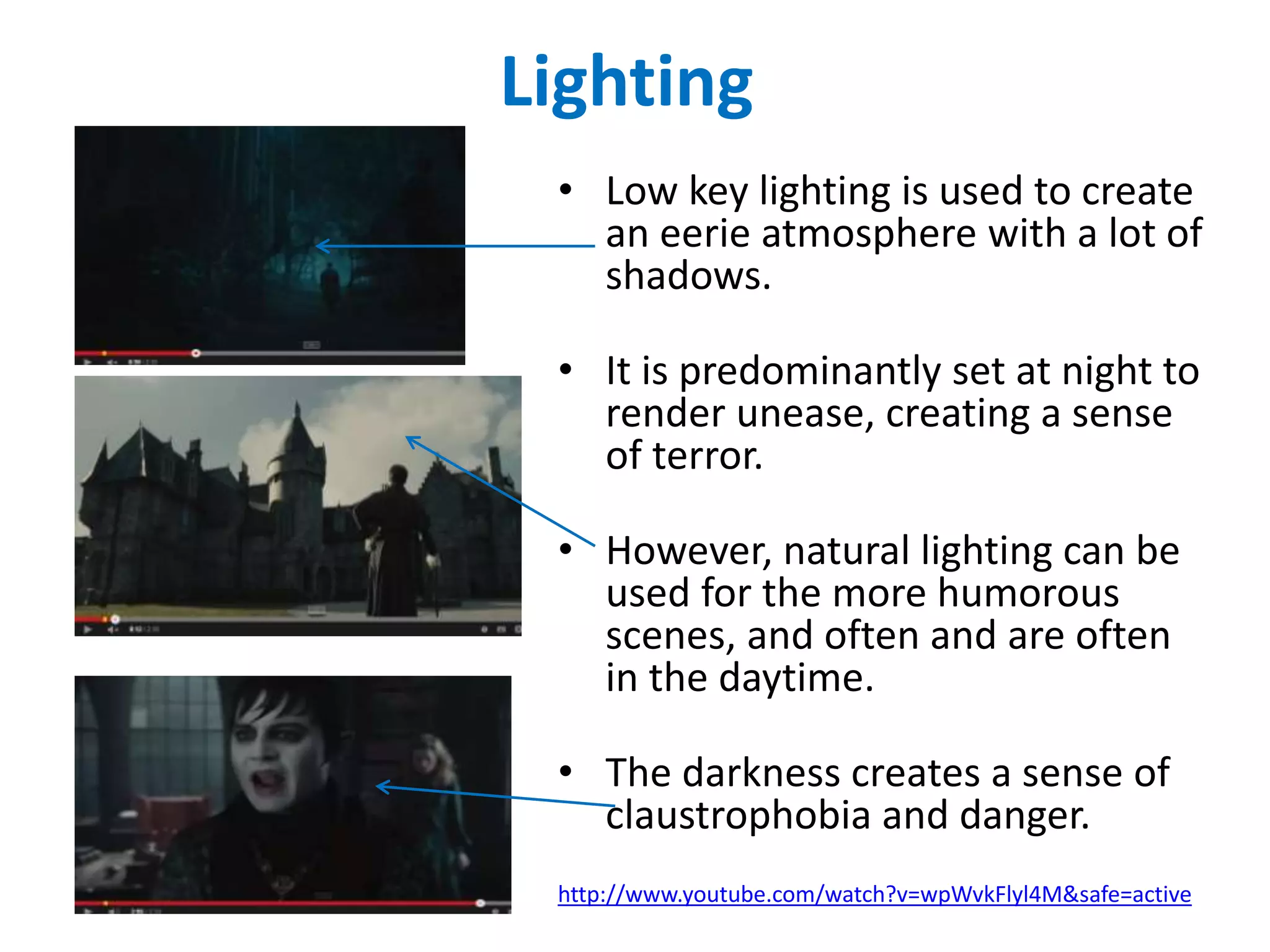 Lighting 
• Low key lighting is used to create 
an eerie atmosphere with a lot of 
shadows. 
• It is predominantly set at night to 
render unease, creating a sense 
of terror. 
• However, natural lighting can be 
used for the more humorous 
scenes, and often and are often 
in the daytime. 
• The darkness creates a sense of 
claustrophobia and danger. 
http://www.youtube.com/watch?v=wpWvkFlyl4M&safe=active 
 