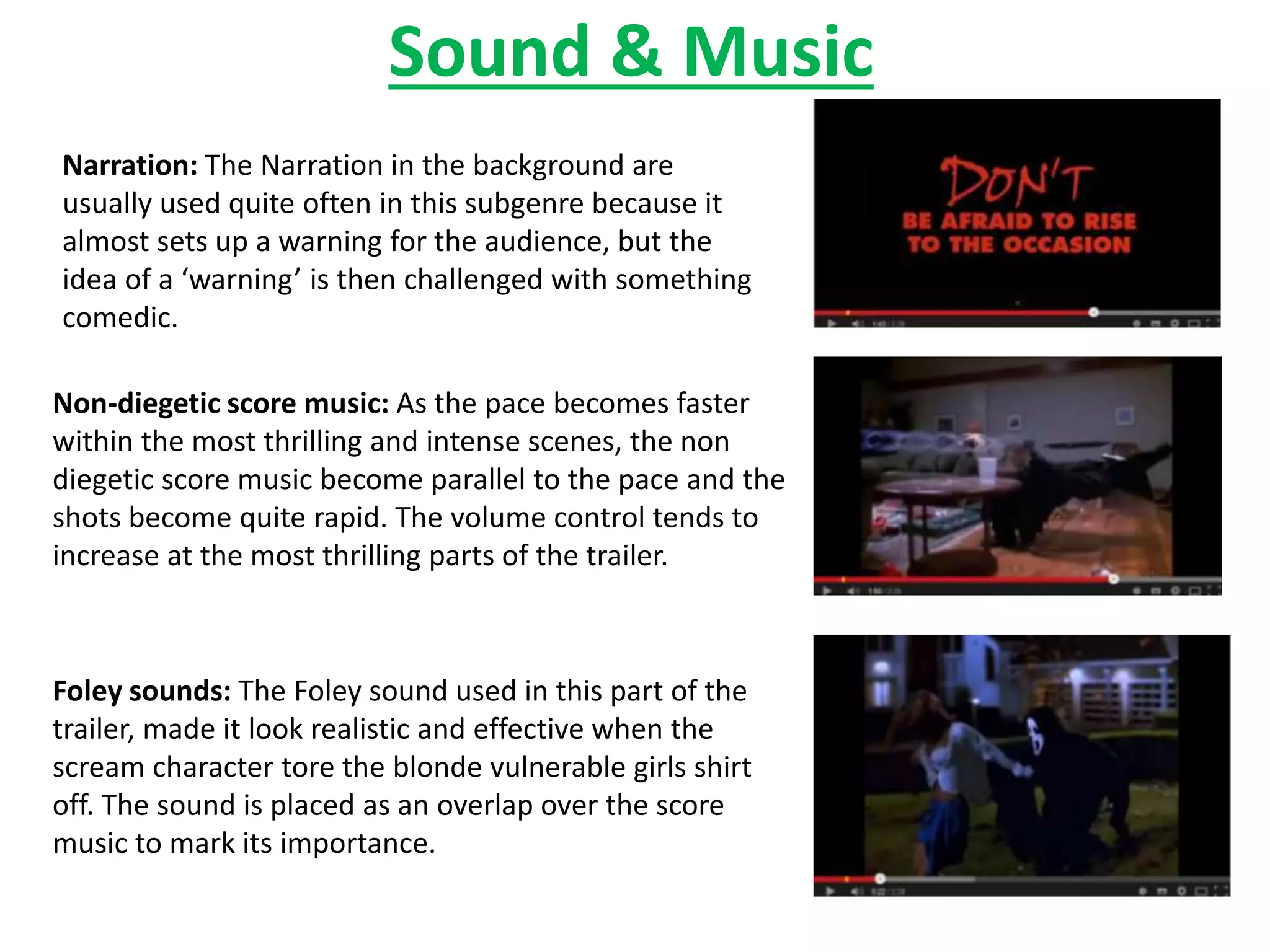 Sound & Music 
Narration: The Narration in the background are 
usually used quite often in this subgenre because it 
almost sets up a warning for the audience, but the 
idea of a ‘warning’ is then challenged with something 
comedic. 
Non-diegetic score music: As the pace becomes faster 
within the most thrilling and intense scenes, the non 
diegetic score music become parallel to the pace and the 
shots become quite rapid. The volume control tends to 
increase at the most thrilling parts of the trailer. 
Foley sounds: The Foley sound used in this part of the 
trailer, made it look realistic and effective when the 
scream character tore the blonde vulnerable girls shirt 
off. The sound is placed as an overlap over the score 
music to mark its importance. 
 