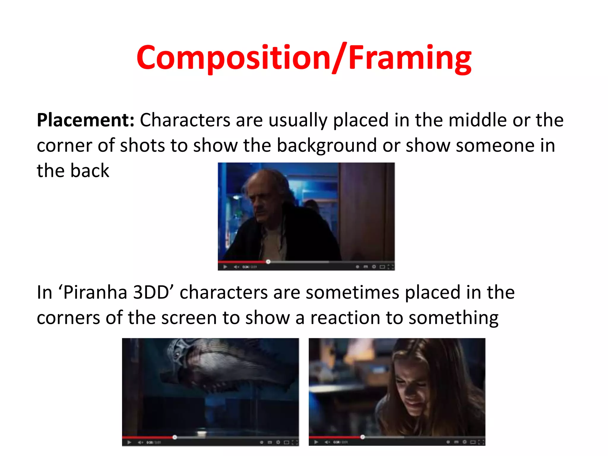Composition/Framing 
Placement: Characters are usually placed in the middle or the 
corner of shots to show the background or show someone in 
the back 
In ‘Piranha 3DD’ characters are sometimes placed in the 
corners of the screen to show a reaction to something 
 