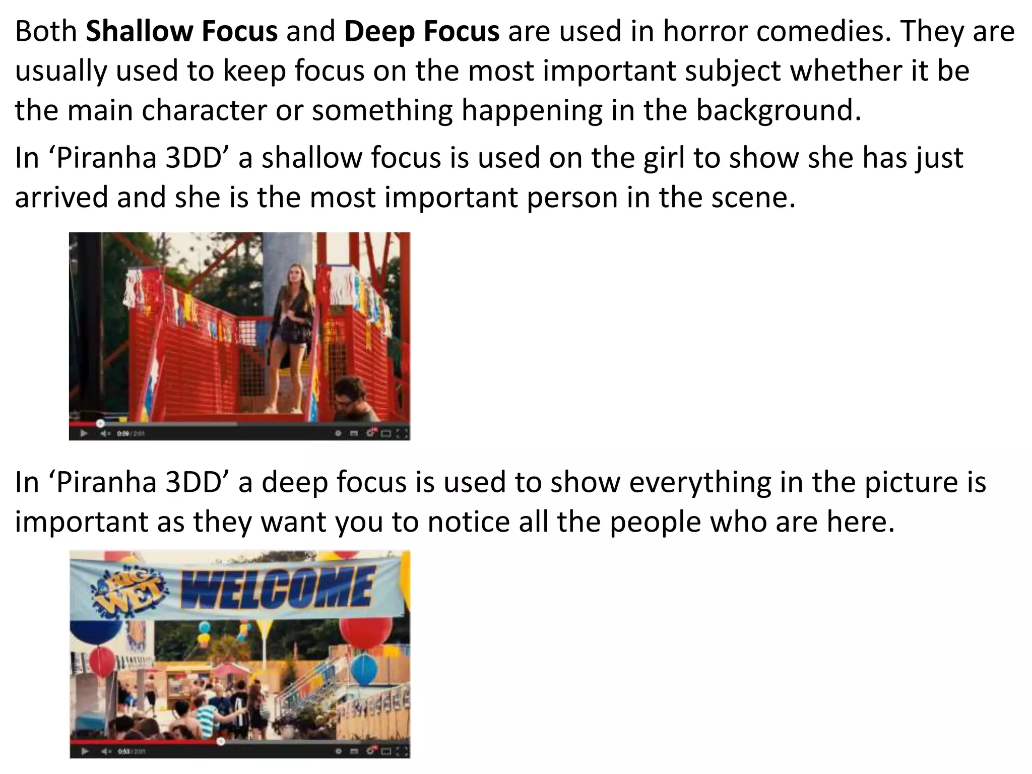 Both Shallow Focus and Deep Focus are used in horror comedies. They are 
usually used to keep focus on the most important subject whether it be 
the main character or something happening in the background. 
In ‘Piranha 3DD’ a shallow focus is used on the girl to show she has just 
arrived and she is the most important person in the scene. 
In ‘Piranha 3DD’ a deep focus is used to show everything in the picture is 
important as they want you to notice all the people who are here. 
 