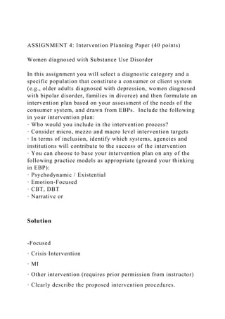 ASSIGNMENT 4: Intervention Planning Paper (40 points)
Women diagnosed with Substance Use Disorder
In this assignment you will select a diagnostic category and a
specific population that constitute a consumer or client system
(e.g., older adults diagnosed with depression, women diagnosed
with bipolar disorder, families in divorce) and then formulate an
intervention plan based on your assessment of the needs of the
consumer system, and drawn from EBPs. Include the following
in your intervention plan:
· Who would you include in the intervention process?
· Consider micro, mezzo and macro level intervention targets
· In terms of inclusion, identify which systems, agencies and
institutions will contribute to the success of the intervention
· You can choose to base your intervention plan on any of the
following practice models as appropriate (ground your thinking
in EBP):
· Psychodynamic / Existential
· Emotion-Focused
· CBT, DBT
· Narrative or
Solution
-Focused
· Crisis Intervention
· MI
· Other intervention (requires prior permission from instructor)
· Clearly describe the proposed intervention procedures.
 
