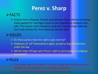 Perez v. Sharp
FACTS
 Andrea Perez (Hispanic female) and Sylvester Davis (African American
male) applied for marriage license to join together as husband and
wife. The County Clerk refused to issue the license citing California
Civil Code Section 60. Perez filed suit shortly after.

ISSUES
 Do these parties have the right to get married?
 Violations of 14th Amendment rights, as well as Equal Protection
under the law.
 Did the state infringe upon Perez’s right to participate in a religious
sacrament?

RULE
 The statute was struck down. The Court ruled that the state cannot
meddle among the parties in marriage in prejudice.
 The court held that marriage is a fundamental right.

 
