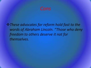 Cons
These advocates for reform hold fast to the
words of Abraham Lincoln. “Those who deny
freedom to others deserve it not for
themselves.

 