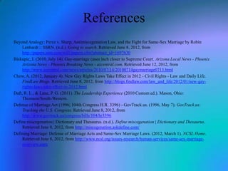References
Beyond Analogy: Perez v. Sharp, Antimiscegenation Law, and the Fight for Same-Sex Marriage by Robin
Lenhardt :: SSRN. (n.d.). Going to search. Retrieved June 8, 2012, from
http://papers.ssrn.com/sol3/papers.cfm?abstract_id=1697630
Biskupic, J. (2010, July 14). Gay-marriage cases inch closer to Supreme Court. Arizona Local News - Phoenix
Arizona News - Phoenix Breaking News - azcentral.com. Retrieved June 12, 2012, from
http://www.azcentral.com/news/articles/2010/07/14/20100714gaymarriage0713.html
Chow, A. (2012, January 4). New Gay Rights Laws Take Effect in 2012 - Civil Rights - Law and Daily Life.
FindLaw Blogs. Retrieved June 8, 2012, from http://blogs.findlaw.com/law_and_life/2012/01/new-gayrights-laws-take-effect-in-2012.html
Daft, R. L., & Lane, P. G. (2011). The Leadership Experience (2010 Custom ed.). Mason, Ohio:
Thomson/South-Western.
Defense of Marriage Act (1996; 104th Congress H.R. 3396) - GovTrack.us. (1996, May 7). GovTrack.us:
Tracking the U.S. Congress. Retrieved June 8, 2012, from
http://www.govtrack.us/congress/bills/104/hr3396
Define miscegenation | Dictionary and Thesaurus. (n.d.). Define miscegenation | Dictionary and Thesaurus.
Retrieved June 8, 2012, from http://miscegenation.askdefine.com/
Defining Marriage: Defense of Marriage Acts and Same-Sex Marriage Laws. (2012, March 1). NCSL Home.
Retrieved June 8, 2012, from http://www.ncsl.org/issues-research/human-services/same-sex-marriageoverview.aspx

 