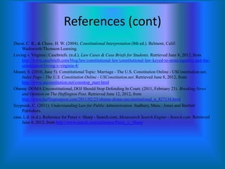 References (cont)
Ducat, C. R., & Chase, H. W. (2004). Constitutional Interpretation (8th ed.). Belmont, Calif:
Wadsworth/Thomson Learning.
Loving v. Virginia | Casebriefs. (n.d.). Law Cases & Case Briefs for Students. Retrieved June 8, 2012, from
http://www.casebriefs.com/blog/law/constitutional-law/constitutional-law-keyed-to-stone/equality-and-theconstitution/loving-v-virginia-4/
Mount, S. (2010, June 5). Constitutional Topic: Marriage - The U.S. Constitution Online - USConstitution.net.
Index Page - The U.S. Constitution Online - USConstitution.net. Retrieved June 8, 2012, from
http://www.usconstitution.net/consttop_marr.html
Obama: DOMA Unconstitutional, DOJ Should Stop Defending In Court. (2011, February 23). Breaking News
and Opinion on The Huffington Post. Retrieved June 12, 2012, from
http://www.huffingtonpost.com/2011/02/23/obama-doma-unconstitutional_n_827134.html
Szypszak, C. (2011). Understanding Law for Public Administration. Sudbury, Mass.: Jones and Bartlett
Publishers.
case, i. d. (n.d.). Reference for Perez v. Sharp - Search.com. Metasearch Search Engine - Search.com. Retrieved
June 8, 2012, from http://www.search.com/reference/Perez_v._Sharp

 
