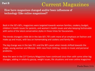 Current Magazines
 How have magazines changed and/or been influences of
 technology (like online magazines)?



Back in the 50's 60's, magazines were targeted towards woman families, cookery, budget,
children's health issues for parents, and women's health issues and also keeping fashionable
with some of the latest conservative styles in those times for housewives.

The trends changed a little bit in the late 60's 70's with more of an emphasis on fashion and
make up and music, with less on homemaking and cookery and family life.

The big change was in the late 70's and the 80's years when trends shifted towards the
single, young woman and lifestyle. With new fresh clothing, trends in music and personal
problems.

Now the were in the 21st Century Magazines have continued since then with some other big
changes, adding in celebrity gossip, weight issues, life situations and even online magazines.

                                                                              Paula Duru 13 A
 