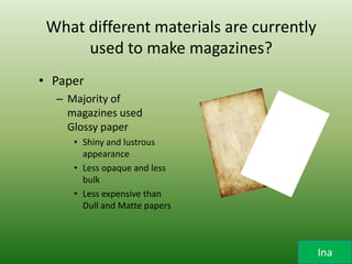 What different materials are currently
      used to make magazines?
• Paper
  – Majority of
    magazines used
    Glossy paper
     • Shiny and lustrous
       appearance
     • Less opaque and less
       bulk
     • Less expensive than
       Dull and Matte papers



                                          Ina
 