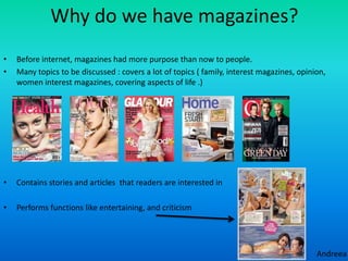 Why do we have magazines?
•   Before internet, magazines had more purpose than now to people.
•   Many topics to be discussed : covers a lot of topics ( family, interest magazines, opinion,
    women interest magazines, covering aspects of life .)




•   Contains stories and articles that readers are interested in

•   Performs functions like entertaining, and criticism




                                                                                            Andreea
 