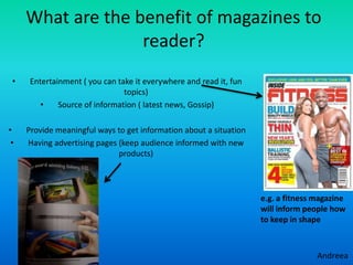 What are the benefit of magazines to
                   reader?
 •    Entertainment ( you can take it everywhere and read it, fun
                                topics)
         •    Source of information ( latest news, Gossip)

•    Provide meaningful ways to get information about a situation
 •   Having advertising pages (keep audience informed with new
                              products)




                                                                    e.g. a fitness magazine
                                                                    will inform people how
                                                                    to keep in shape
 