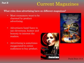 Current Magazines
What roles does advertising have on different magazines?
   • Most consumers want to be
     charmed by product
     advertising.

   • Advertisers (now) have to
     use cleverness, humor and
     honesty to interest the
     readers.

   • Advertising is sometimes
     exaggerated to entice
     audiences to buy product.



                                                           Paula Duru 13 A
 