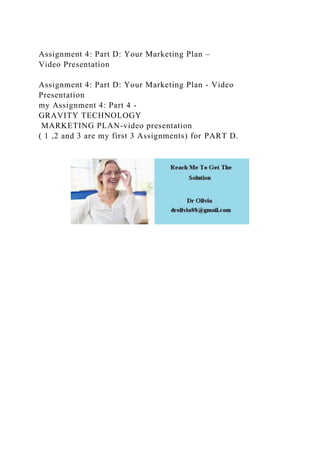 Assignment 4: Part D: Your Marketing Plan –
Video Presentation
Assignment 4: Part D: Your Marketing Plan - Video
Presentation
my Assignment 4: Part 4 -
GRAVITY TECHNOLOGY
MARKETING PLAN-video presentation
( 1 ,2 and 3 are my first 3 Assignments) for PART D.
 