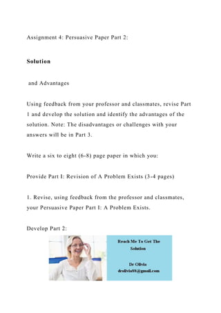 Assignment 4: Persuasive Paper Part 2:
Solution
and Advantages
Using feedback from your professor and classmates, revise Part
1 and develop the solution and identify the advantages of the
solution. Note: The disadvantages or challenges with your
answers will be in Part 3.
Write a six to eight (6-8) page paper in which you:
Provide Part I: Revision of A Problem Exists (3-4 pages)
1. Revise, using feedback from the professor and classmates,
your Persuasive Paper Part I: A Problem Exists.
Develop Part 2:
 