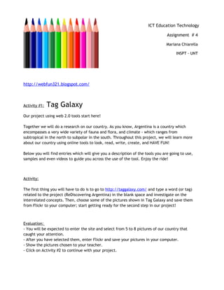 http://webfun321.blogspot.com/
Activity #1: Tag Galaxy
Our project using web 2.0 tools start here!
Together we will do a research on our country. As you know, Argentina is a country which
encompasses a very wide variety of fauna and flora, and climate - which ranges from
subtropical in the north to subpolar in the south. Throughout this project, we will learn more
about our country using online tools to look, read, write, create, and HAVE FUN!
Below you will find entries which will give you a description of the tools you are going to use,
samples and even videos to guide you across the use of the tool. Enjoy the ride!
Activity:
The first thing you will have to do is to go to http://taggalaxy.com/ and type a word (or tag)
related to the project (ReDiscovering Argentina) in the blank space and investigate on the
interrelated concepts. Then, choose some of the pictures shown in Tag Galaxy and save them
from Flickr to your computer; start getting ready for the second step in our project!
Evaluation:
- You will be expected to enter the site and select from 5 to 8 pictures of our country that
caught your attention.
- After you have selected them, enter Flickr and save your pictures in your computer.
- Show the pictures chosen to your teacher.
- Click on Activity #2 to continue with your project.
ICT Education Technology
Assignment # 4
Mariana Chiarella
INSPT - UNT
 