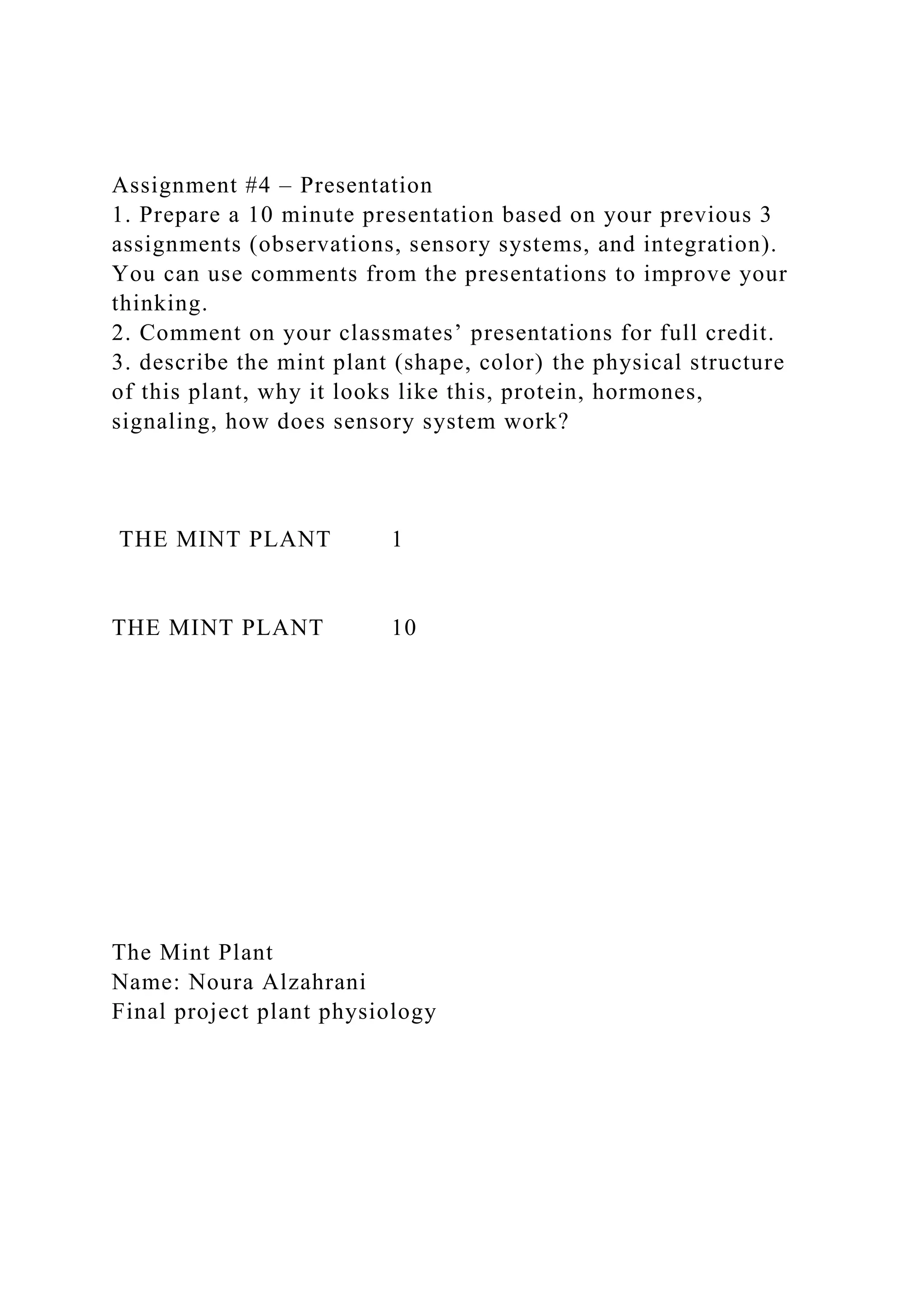Assignment #4 – Presentation
1. Prepare a 10 minute presentation based on your previous 3
assignments (observations, sensory systems, and integration).
You can use comments from the presentations to improve your
thinking.
2. Comment on your classmates’ presentations for full credit.
3. describe the mint plant (shape, color) the physical structure
of this plant, why it looks like this, protein, hormones,
signaling, how does sensory system work?
THE MINT PLANT 1
THE MINT PLANT 10
The Mint Plant
Name: Noura Alzahrani
Final project plant physiology
 