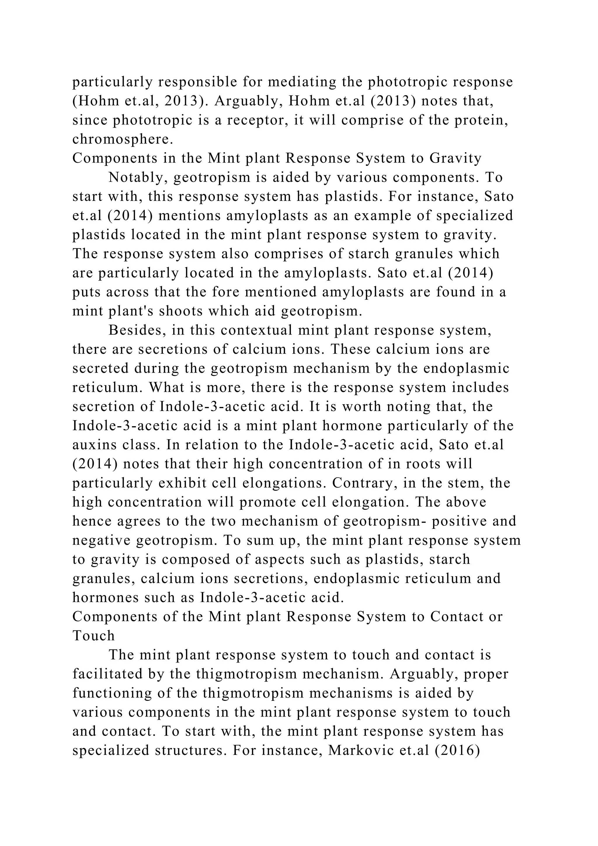 particularly responsible for mediating the phototropic response
(Hohm et.al, 2013). Arguably, Hohm et.al (2013) notes that,
since phototropic is a receptor, it will comprise of the protein,
chromosphere.
Components in the Mint plant Response System to Gravity
Notably, geotropism is aided by various components. To
start with, this response system has plastids. For instance, Sato
et.al (2014) mentions amyloplasts as an example of specialized
plastids located in the mint plant response system to gravity.
The response system also comprises of starch granules which
are particularly located in the amyloplasts. Sato et.al (2014)
puts across that the fore mentioned amyloplasts are found in a
mint plant's shoots which aid geotropism.
Besides, in this contextual mint plant response system,
there are secretions of calcium ions. These calcium ions are
secreted during the geotropism mechanism by the endoplasmic
reticulum. What is more, there is the response system includes
secretion of Indole-3-acetic acid. It is worth noting that, the
Indole-3-acetic acid is a mint plant hormone particularly of the
auxins class. In relation to the Indole-3-acetic acid, Sato et.al
(2014) notes that their high concentration of in roots will
particularly exhibit cell elongations. Contrary, in the stem, the
high concentration will promote cell elongation. The above
hence agrees to the two mechanism of geotropism- positive and
negative geotropism. To sum up, the mint plant response system
to gravity is composed of aspects such as plastids, starch
granules, calcium ions secretions, endoplasmic reticulum and
hormones such as Indole-3-acetic acid.
Components of the Mint plant Response System to Contact or
Touch
The mint plant response system to touch and contact is
facilitated by the thigmotropism mechanism. Arguably, proper
functioning of the thigmotropism mechanisms is aided by
various components in the mint plant response system to touch
and contact. To start with, the mint plant response system has
specialized structures. For instance, Markovic et.al (2016)
 