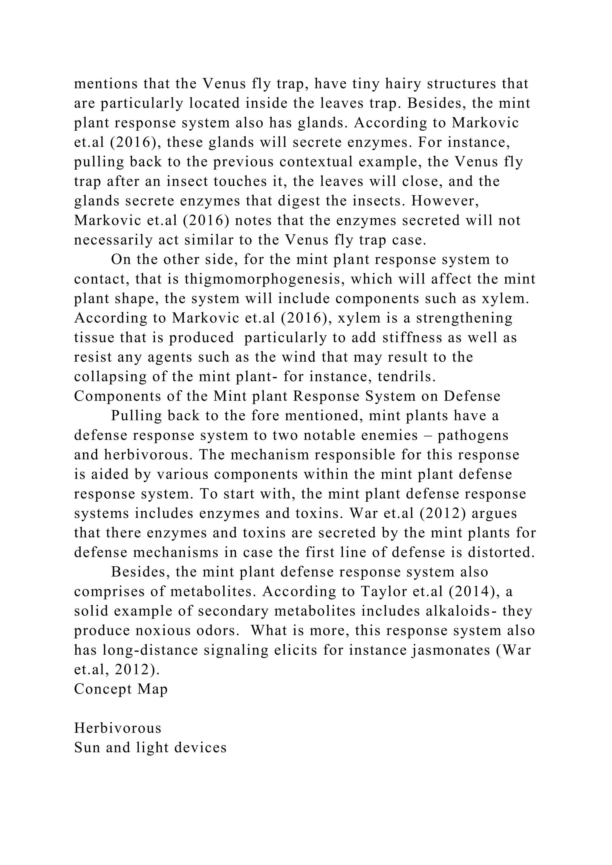 mentions that the Venus fly trap, have tiny hairy structures that
are particularly located inside the leaves trap. Besides, the mint
plant response system also has glands. According to Markovic
et.al (2016), these glands will secrete enzymes. For instance,
pulling back to the previous contextual example, the Venus fly
trap after an insect touches it, the leaves will close, and the
glands secrete enzymes that digest the insects. However,
Markovic et.al (2016) notes that the enzymes secreted will not
necessarily act similar to the Venus fly trap case.
On the other side, for the mint plant response system to
contact, that is thigmomorphogenesis, which will affect the mint
plant shape, the system will include components such as xylem.
According to Markovic et.al (2016), xylem is a strengthening
tissue that is produced particularly to add stiffness as well as
resist any agents such as the wind that may result to the
collapsing of the mint plant- for instance, tendrils.
Components of the Mint plant Response System on Defense
Pulling back to the fore mentioned, mint plants have a
defense response system to two notable enemies – pathogens
and herbivorous. The mechanism responsible for this response
is aided by various components within the mint plant defense
response system. To start with, the mint plant defense response
systems includes enzymes and toxins. War et.al (2012) argues
that there enzymes and toxins are secreted by the mint plants for
defense mechanisms in case the first line of defense is distorted.
Besides, the mint plant defense response system also
comprises of metabolites. According to Taylor et.al (2014), a
solid example of secondary metabolites includes alkaloids- they
produce noxious odors. What is more, this response system also
has long-distance signaling elicits for instance jasmonates (War
et.al, 2012).
Concept Map
Herbivorous
Sun and light devices
 