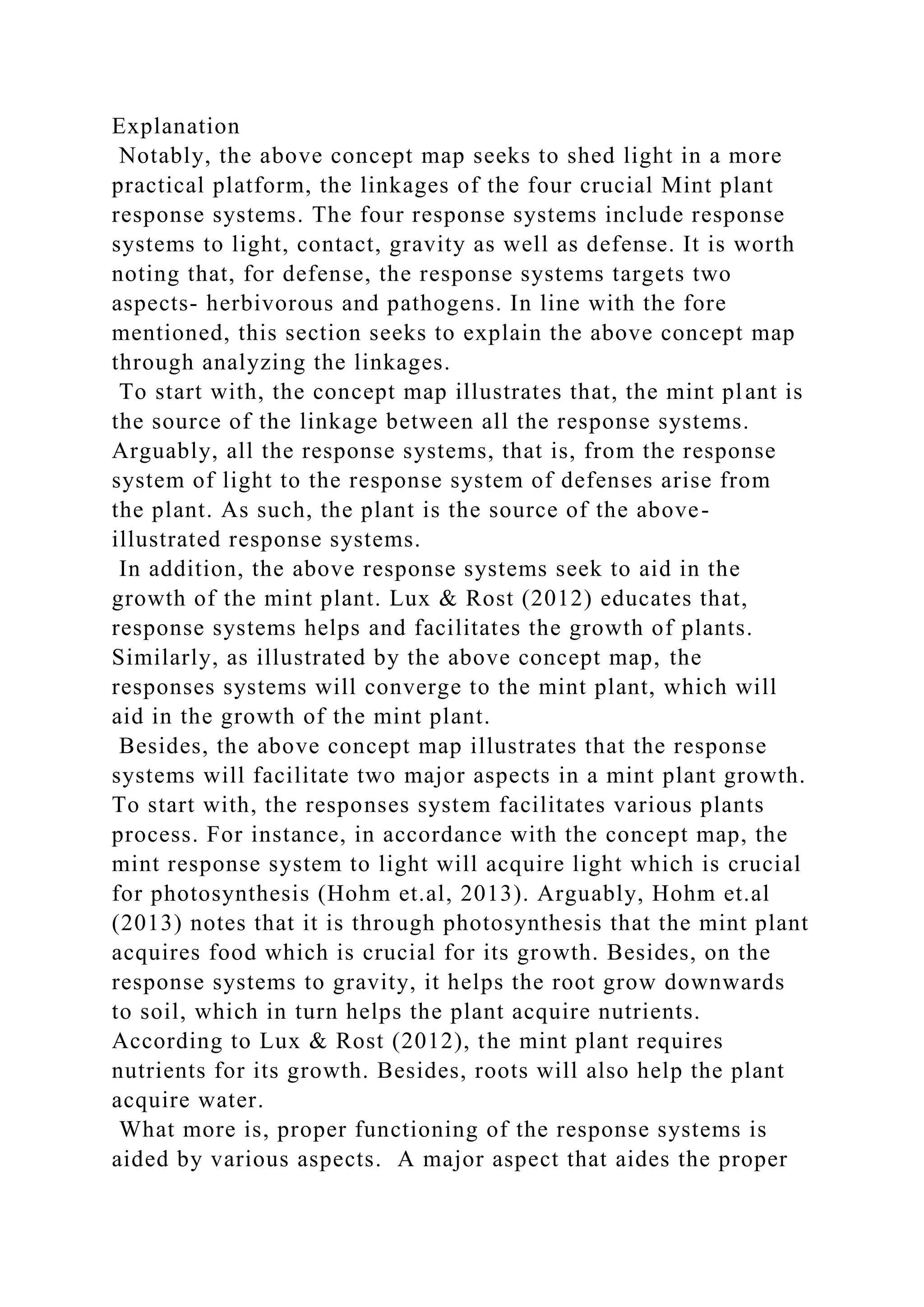 Explanation
Notably, the above concept map seeks to shed light in a more
practical platform, the linkages of the four crucial Mint plant
response systems. The four response systems include response
systems to light, contact, gravity as well as defense. It is worth
noting that, for defense, the response systems targets two
aspects- herbivorous and pathogens. In line with the fore
mentioned, this section seeks to explain the above concept map
through analyzing the linkages.
To start with, the concept map illustrates that, the mint plant is
the source of the linkage between all the response systems.
Arguably, all the response systems, that is, from the response
system of light to the response system of defenses arise from
the plant. As such, the plant is the source of the above-
illustrated response systems.
In addition, the above response systems seek to aid in the
growth of the mint plant. Lux & Rost (2012) educates that,
response systems helps and facilitates the growth of plants.
Similarly, as illustrated by the above concept map, the
responses systems will converge to the mint plant, which will
aid in the growth of the mint plant.
Besides, the above concept map illustrates that the response
systems will facilitate two major aspects in a mint plant growth.
To start with, the responses system facilitates various plants
process. For instance, in accordance with the concept map, the
mint response system to light will acquire light which is crucial
for photosynthesis (Hohm et.al, 2013). Arguably, Hohm et.al
(2013) notes that it is through photosynthesis that the mint plant
acquires food which is crucial for its growth. Besides, on the
response systems to gravity, it helps the root grow downwards
to soil, which in turn helps the plant acquire nutrients.
According to Lux & Rost (2012), the mint plant requires
nutrients for its growth. Besides, roots will also help the plant
acquire water.
What more is, proper functioning of the response systems is
aided by various aspects. A major aspect that aides the proper
 