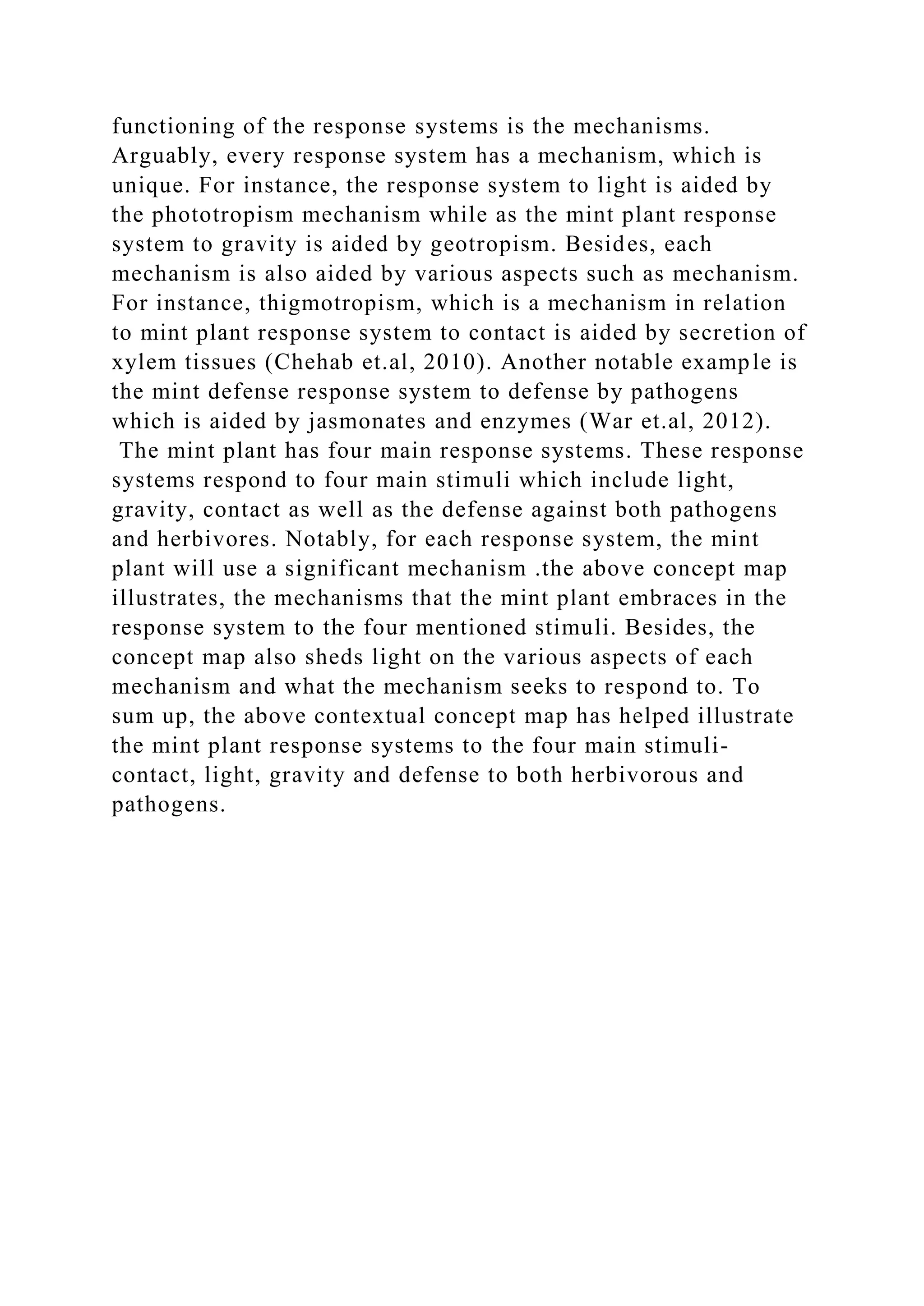 functioning of the response systems is the mechanisms.
Arguably, every response system has a mechanism, which is
unique. For instance, the response system to light is aided by
the phototropism mechanism while as the mint plant response
system to gravity is aided by geotropism. Besides, each
mechanism is also aided by various aspects such as mechanism.
For instance, thigmotropism, which is a mechanism in relation
to mint plant response system to contact is aided by secretion of
xylem tissues (Chehab et.al, 2010). Another notable example is
the mint defense response system to defense by pathogens
which is aided by jasmonates and enzymes (War et.al, 2012).
The mint plant has four main response systems. These response
systems respond to four main stimuli which include light,
gravity, contact as well as the defense against both pathogens
and herbivores. Notably, for each response system, the mint
plant will use a significant mechanism .the above concept map
illustrates, the mechanisms that the mint plant embraces in the
response system to the four mentioned stimuli. Besides, the
concept map also sheds light on the various aspects of each
mechanism and what the mechanism seeks to respond to. To
sum up, the above contextual concept map has helped illustrate
the mint plant response systems to the four main stimuli-
contact, light, gravity and defense to both herbivorous and
pathogens.
 