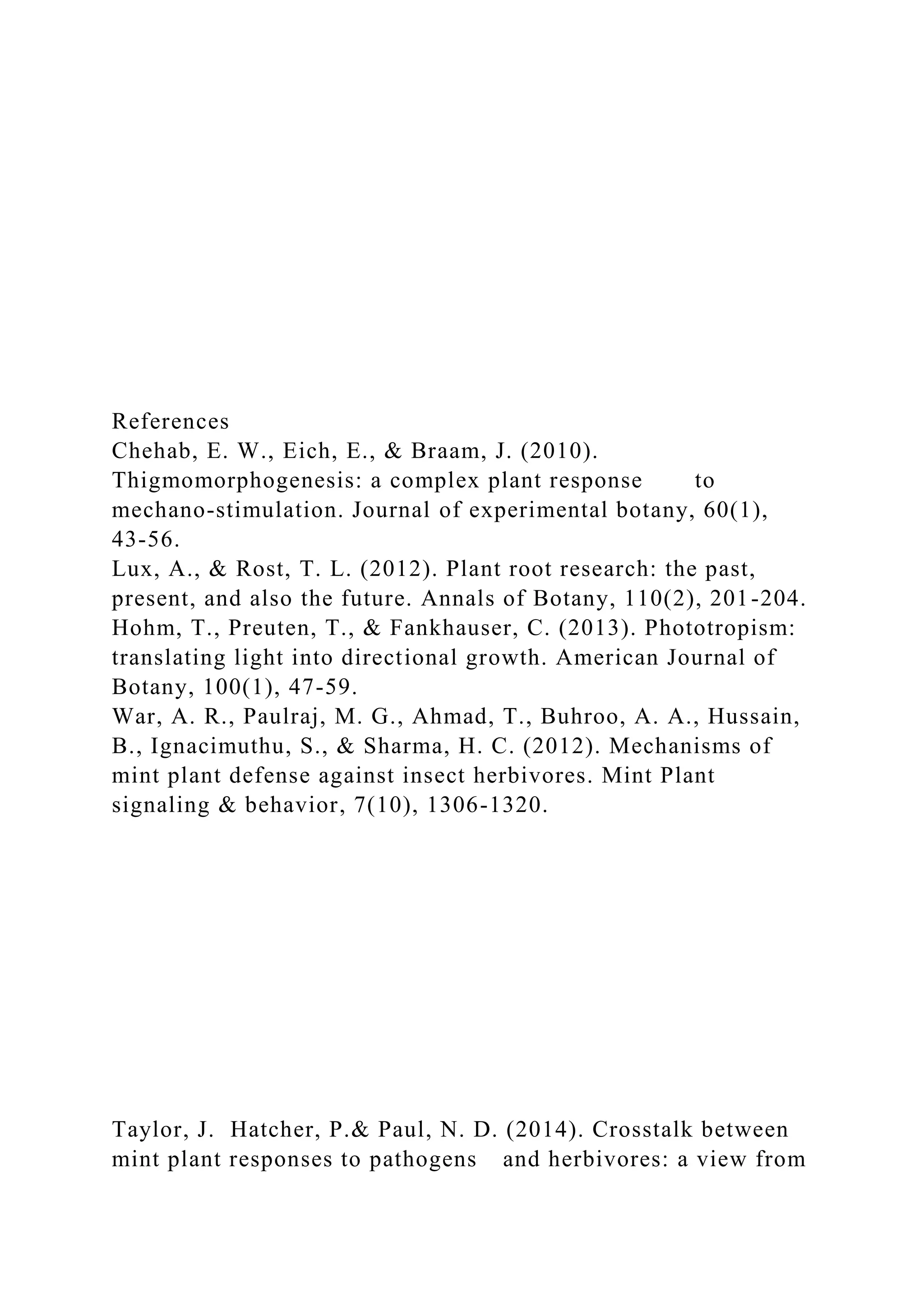 References
Chehab, E. W., Eich, E., & Braam, J. (2010).
Thigmomorphogenesis: a complex plant response to
mechano-stimulation. Journal of experimental botany, 60(1),
43-56.
Lux, A., & Rost, T. L. (2012). Plant root research: the past,
present, and also the future. Annals of Botany, 110(2), 201-204.
Hohm, T., Preuten, T., & Fankhauser, C. (2013). Phototropism:
translating light into directional growth. American Journal of
Botany, 100(1), 47-59.
War, A. R., Paulraj, M. G., Ahmad, T., Buhroo, A. A., Hussain,
B., Ignacimuthu, S., & Sharma, H. C. (2012). Mechanisms of
mint plant defense against insect herbivores. Mint Plant
signaling & behavior, 7(10), 1306-1320.
Taylor, J. Hatcher, P.& Paul, N. D. (2014). Crosstalk between
mint plant responses to pathogens and herbivores: a view from
 