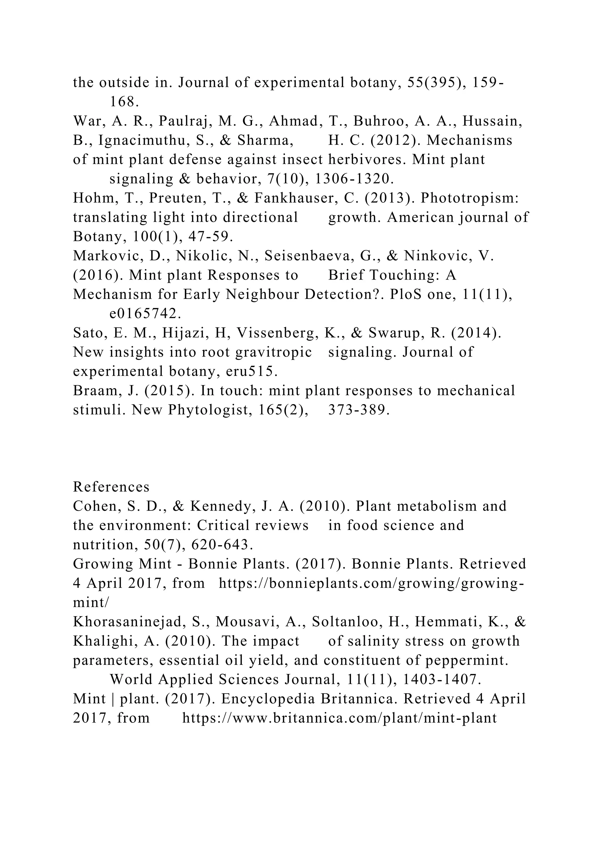 the outside in. Journal of experimental botany, 55(395), 159-
168.
War, A. R., Paulraj, M. G., Ahmad, T., Buhroo, A. A., Hussain,
B., Ignacimuthu, S., & Sharma, H. C. (2012). Mechanisms
of mint plant defense against insect herbivores. Mint plant
signaling & behavior, 7(10), 1306-1320.
Hohm, T., Preuten, T., & Fankhauser, C. (2013). Phototropism:
translating light into directional growth. American journal of
Botany, 100(1), 47-59.
Markovic, D., Nikolic, N., Seisenbaeva, G., & Ninkovic, V.
(2016). Mint plant Responses to Brief Touching: A
Mechanism for Early Neighbour Detection?. PloS one, 11(11),
e0165742.
Sato, E. M., Hijazi, H, Vissenberg, K., & Swarup, R. (2014).
New insights into root gravitropic signaling. Journal of
experimental botany, eru515.
Braam, J. (2015). In touch: mint plant responses to mechanical
stimuli. New Phytologist, 165(2), 373-389.
References
Cohen, S. D., & Kennedy, J. A. (2010). Plant metabolism and
the environment: Critical reviews in food science and
nutrition, 50(7), 620-643.
Growing Mint - Bonnie Plants. (2017). Bonnie Plants. Retrieved
4 April 2017, from https://bonnieplants.com/growing/growing-
mint/
Khorasaninejad, S., Mousavi, A., Soltanloo, H., Hemmati, K., &
Khalighi, A. (2010). The impact of salinity stress on growth
parameters, essential oil yield, and constituent of peppermint.
World Applied Sciences Journal, 11(11), 1403-1407.
Mint | plant. (2017). Encyclopedia Britannica. Retrieved 4 April
2017, from https://www.britannica.com/plant/mint-plant
 