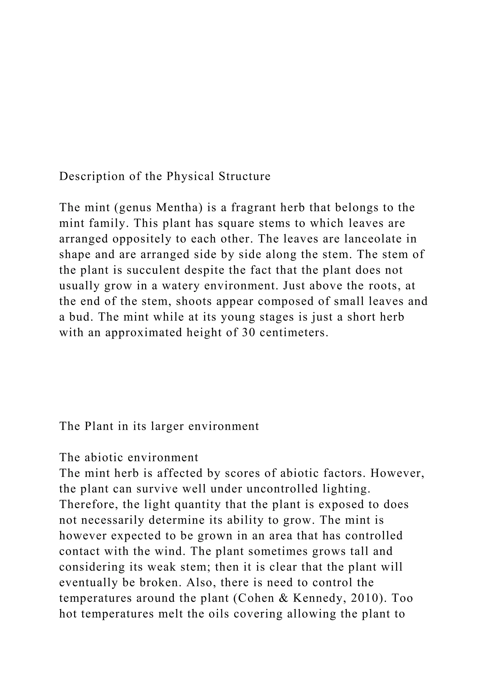 Description of the Physical Structure
The mint (genus Mentha) is a fragrant herb that belongs to the
mint family. This plant has square stems to which leaves are
arranged oppositely to each other. The leaves are lanceolate in
shape and are arranged side by side along the stem. The stem of
the plant is succulent despite the fact that the plant does not
usually grow in a watery environment. Just above the roots, at
the end of the stem, shoots appear composed of small leaves and
a bud. The mint while at its young stages is just a short herb
with an approximated height of 30 centimeters.
The Plant in its larger environment
The abiotic environment
The mint herb is affected by scores of abiotic factors. However,
the plant can survive well under uncontrolled lighting.
Therefore, the light quantity that the plant is exposed to does
not necessarily determine its ability to grow. The mint is
however expected to be grown in an area that has controlled
contact with the wind. The plant sometimes grows tall and
considering its weak stem; then it is clear that the plant will
eventually be broken. Also, there is need to control the
temperatures around the plant (Cohen & Kennedy, 2010). Too
hot temperatures melt the oils covering allowing the plant to
 