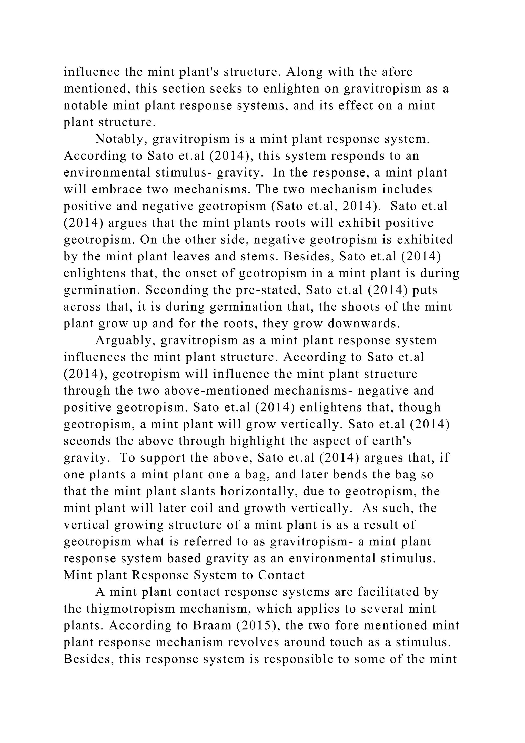influence the mint plant's structure. Along with the afore
mentioned, this section seeks to enlighten on gravitropism as a
notable mint plant response systems, and its effect on a mint
plant structure.
Notably, gravitropism is a mint plant response system.
According to Sato et.al (2014), this system responds to an
environmental stimulus- gravity. In the response, a mint plant
will embrace two mechanisms. The two mechanism includes
positive and negative geotropism (Sato et.al, 2014). Sato et.al
(2014) argues that the mint plants roots will exhibit positive
geotropism. On the other side, negative geotropism is exhibited
by the mint plant leaves and stems. Besides, Sato et.al (2014)
enlightens that, the onset of geotropism in a mint plant is during
germination. Seconding the pre-stated, Sato et.al (2014) puts
across that, it is during germination that, the shoots of the mint
plant grow up and for the roots, they grow downwards.
Arguably, gravitropism as a mint plant response system
influences the mint plant structure. According to Sato et.al
(2014), geotropism will influence the mint plant structure
through the two above-mentioned mechanisms- negative and
positive geotropism. Sato et.al (2014) enlightens that, though
geotropism, a mint plant will grow vertically. Sato et.al (2014)
seconds the above through highlight the aspect of earth's
gravity. To support the above, Sato et.al (2014) argues that, if
one plants a mint plant one a bag, and later bends the bag so
that the mint plant slants horizontally, due to geotropism, the
mint plant will later coil and growth vertically. As such, the
vertical growing structure of a mint plant is as a result of
geotropism what is referred to as gravitropism- a mint plant
response system based gravity as an environmental stimulus.
Mint plant Response System to Contact
A mint plant contact response systems are facilitated by
the thigmotropism mechanism, which applies to several mint
plants. According to Braam (2015), the two fore mentioned mint
plant response mechanism revolves around touch as a stimulus.
Besides, this response system is responsible to some of the mint
 