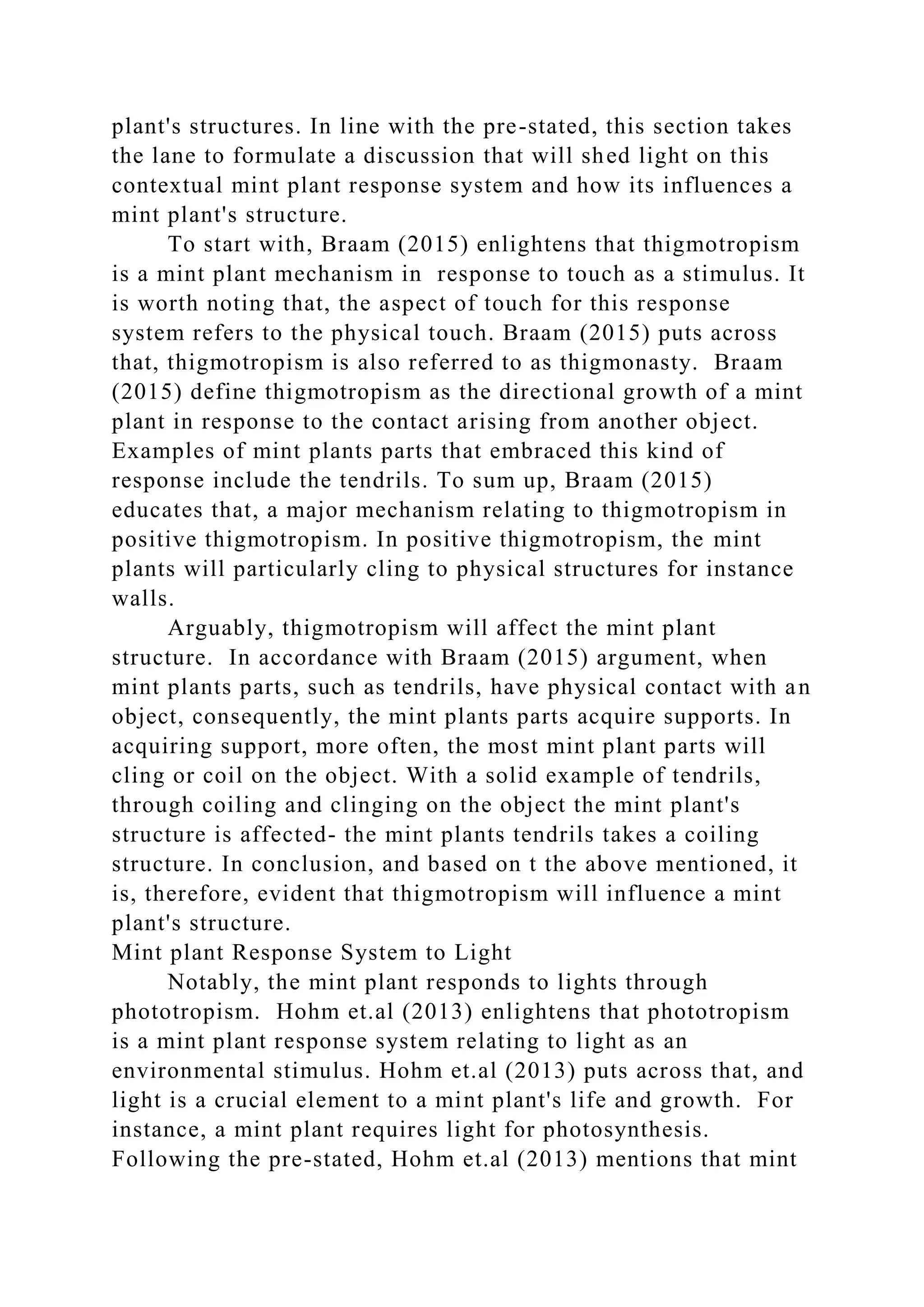 plant's structures. In line with the pre-stated, this section takes
the lane to formulate a discussion that will shed light on this
contextual mint plant response system and how its influences a
mint plant's structure.
To start with, Braam (2015) enlightens that thigmotropism
is a mint plant mechanism in response to touch as a stimulus. It
is worth noting that, the aspect of touch for this response
system refers to the physical touch. Braam (2015) puts across
that, thigmotropism is also referred to as thigmonasty. Braam
(2015) define thigmotropism as the directional growth of a mint
plant in response to the contact arising from another object.
Examples of mint plants parts that embraced this kind of
response include the tendrils. To sum up, Braam (2015)
educates that, a major mechanism relating to thigmotropism in
positive thigmotropism. In positive thigmotropism, the mint
plants will particularly cling to physical structures for instance
walls.
Arguably, thigmotropism will affect the mint plant
structure. In accordance with Braam (2015) argument, when
mint plants parts, such as tendrils, have physical contact with an
object, consequently, the mint plants parts acquire supports. In
acquiring support, more often, the most mint plant parts will
cling or coil on the object. With a solid example of tendrils,
through coiling and clinging on the object the mint plant's
structure is affected- the mint plants tendrils takes a coiling
structure. In conclusion, and based on t the above mentioned, it
is, therefore, evident that thigmotropism will influence a mint
plant's structure.
Mint plant Response System to Light
Notably, the mint plant responds to lights through
phototropism. Hohm et.al (2013) enlightens that phototropism
is a mint plant response system relating to light as an
environmental stimulus. Hohm et.al (2013) puts across that, and
light is a crucial element to a mint plant's life and growth. For
instance, a mint plant requires light for photosynthesis.
Following the pre-stated, Hohm et.al (2013) mentions that mint
 