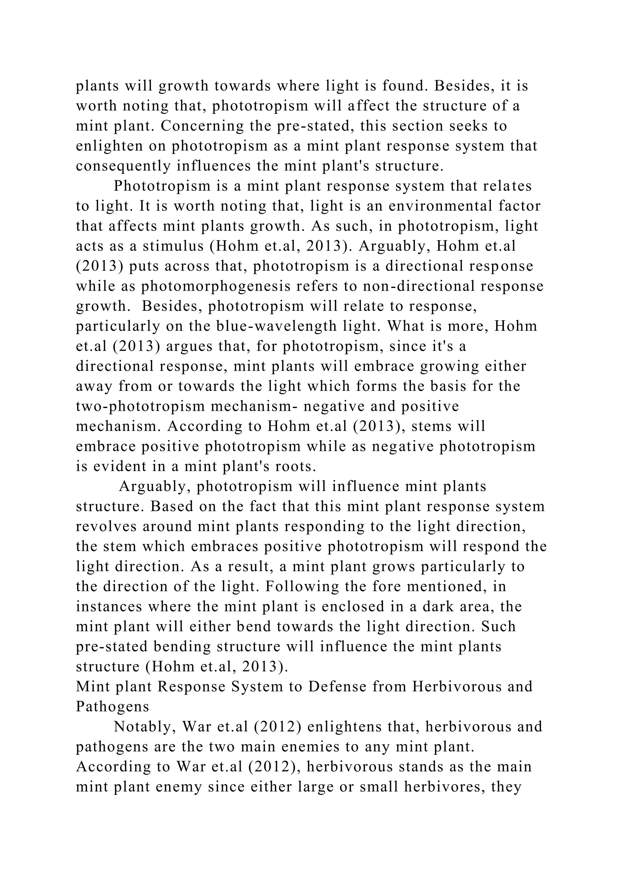 plants will growth towards where light is found. Besides, it is
worth noting that, phototropism will affect the structure of a
mint plant. Concerning the pre-stated, this section seeks to
enlighten on phototropism as a mint plant response system that
consequently influences the mint plant's structure.
Phototropism is a mint plant response system that relates
to light. It is worth noting that, light is an environmental factor
that affects mint plants growth. As such, in phototropism, light
acts as a stimulus (Hohm et.al, 2013). Arguably, Hohm et.al
(2013) puts across that, phototropism is a directional response
while as photomorphogenesis refers to non-directional response
growth. Besides, phototropism will relate to response,
particularly on the blue-wavelength light. What is more, Hohm
et.al (2013) argues that, for phototropism, since it's a
directional response, mint plants will embrace growing either
away from or towards the light which forms the basis for the
two-phototropism mechanism- negative and positive
mechanism. According to Hohm et.al (2013), stems will
embrace positive phototropism while as negative phototropism
is evident in a mint plant's roots.
Arguably, phototropism will influence mint plants
structure. Based on the fact that this mint plant response system
revolves around mint plants responding to the light direction,
the stem which embraces positive phototropism will respond the
light direction. As a result, a mint plant grows particularly to
the direction of the light. Following the fore mentioned, in
instances where the mint plant is enclosed in a dark area, the
mint plant will either bend towards the light direction. Such
pre-stated bending structure will influence the mint plants
structure (Hohm et.al, 2013).
Mint plant Response System to Defense from Herbivorous and
Pathogens
Notably, War et.al (2012) enlightens that, herbivorous and
pathogens are the two main enemies to any mint plant.
According to War et.al (2012), herbivorous stands as the main
mint plant enemy since either large or small herbivores, they
 