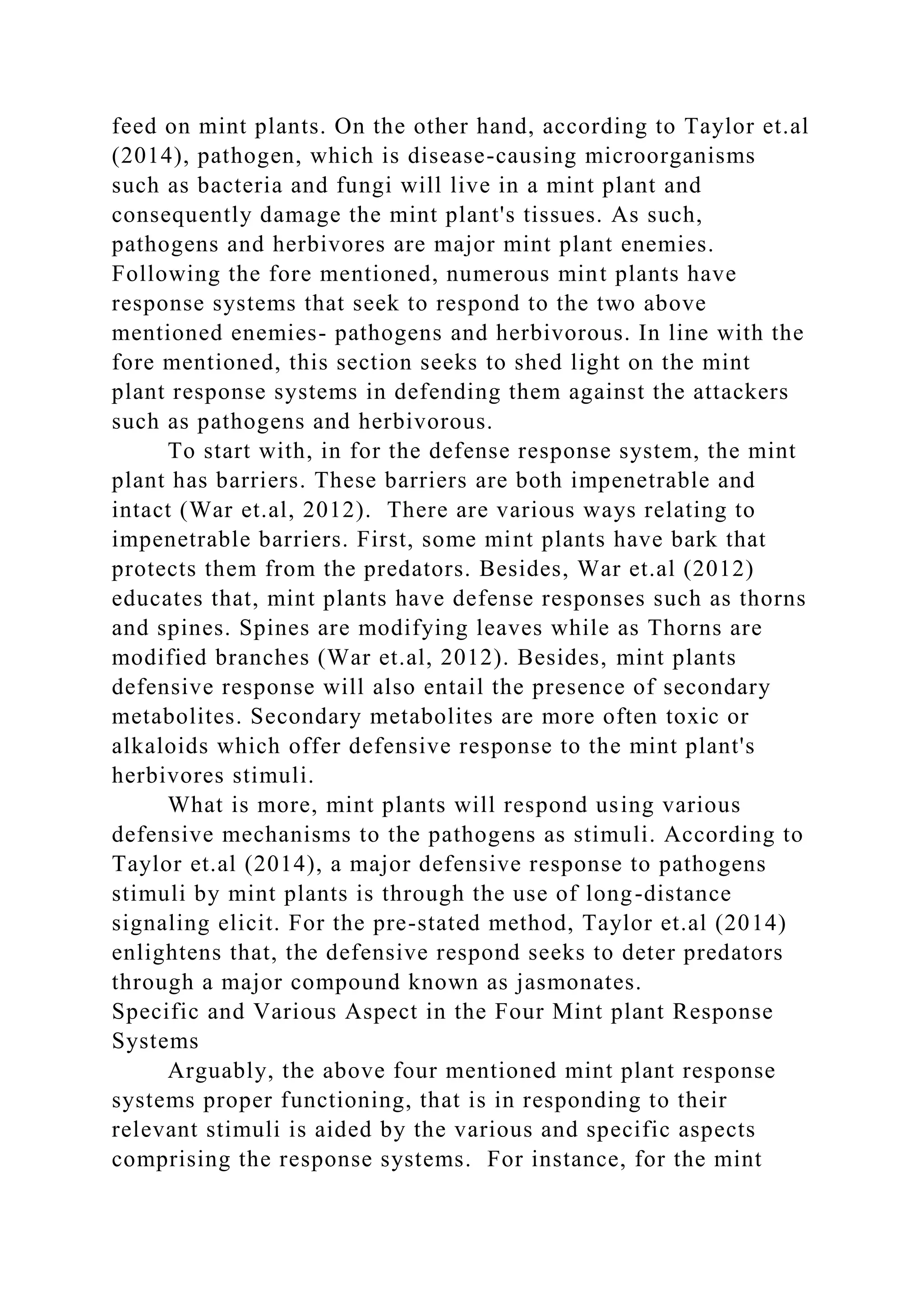 feed on mint plants. On the other hand, according to Taylor et.al
(2014), pathogen, which is disease-causing microorganisms
such as bacteria and fungi will live in a mint plant and
consequently damage the mint plant's tissues. As such,
pathogens and herbivores are major mint plant enemies.
Following the fore mentioned, numerous mint plants have
response systems that seek to respond to the two above
mentioned enemies- pathogens and herbivorous. In line with the
fore mentioned, this section seeks to shed light on the mint
plant response systems in defending them against the attackers
such as pathogens and herbivorous.
To start with, in for the defense response system, the mint
plant has barriers. These barriers are both impenetrable and
intact (War et.al, 2012). There are various ways relating to
impenetrable barriers. First, some mint plants have bark that
protects them from the predators. Besides, War et.al (2012)
educates that, mint plants have defense responses such as thorns
and spines. Spines are modifying leaves while as Thorns are
modified branches (War et.al, 2012). Besides, mint plants
defensive response will also entail the presence of secondary
metabolites. Secondary metabolites are more often toxic or
alkaloids which offer defensive response to the mint plant's
herbivores stimuli.
What is more, mint plants will respond using various
defensive mechanisms to the pathogens as stimuli. According to
Taylor et.al (2014), a major defensive response to pathogens
stimuli by mint plants is through the use of long-distance
signaling elicit. For the pre-stated method, Taylor et.al (2014)
enlightens that, the defensive respond seeks to deter predators
through a major compound known as jasmonates.
Specific and Various Aspect in the Four Mint plant Response
Systems
Arguably, the above four mentioned mint plant response
systems proper functioning, that is in responding to their
relevant stimuli is aided by the various and specific aspects
comprising the response systems. For instance, for the mint
 