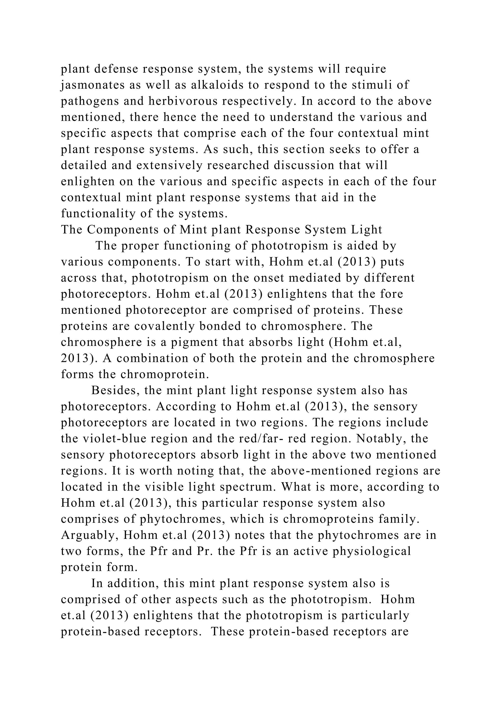 plant defense response system, the systems will require
jasmonates as well as alkaloids to respond to the stimuli of
pathogens and herbivorous respectively. In accord to the above
mentioned, there hence the need to understand the various and
specific aspects that comprise each of the four contextual mint
plant response systems. As such, this section seeks to offer a
detailed and extensively researched discussion that will
enlighten on the various and specific aspects in each of the four
contextual mint plant response systems that aid in the
functionality of the systems.
The Components of Mint plant Response System Light
The proper functioning of phototropism is aided by
various components. To start with, Hohm et.al (2013) puts
across that, phototropism on the onset mediated by different
photoreceptors. Hohm et.al (2013) enlightens that the fore
mentioned photoreceptor are comprised of proteins. These
proteins are covalently bonded to chromosphere. The
chromosphere is a pigment that absorbs light (Hohm et.al,
2013). A combination of both the protein and the chromosphere
forms the chromoprotein.
Besides, the mint plant light response system also has
photoreceptors. According to Hohm et.al (2013), the sensory
photoreceptors are located in two regions. The regions include
the violet-blue region and the red/far- red region. Notably, the
sensory photoreceptors absorb light in the above two mentioned
regions. It is worth noting that, the above-mentioned regions are
located in the visible light spectrum. What is more, according to
Hohm et.al (2013), this particular response system also
comprises of phytochromes, which is chromoproteins family.
Arguably, Hohm et.al (2013) notes that the phytochromes are in
two forms, the Pfr and Pr. the Pfr is an active physiological
protein form.
In addition, this mint plant response system also is
comprised of other aspects such as the phototropism. Hohm
et.al (2013) enlightens that the phototropism is particularly
protein-based receptors. These protein-based receptors are
 