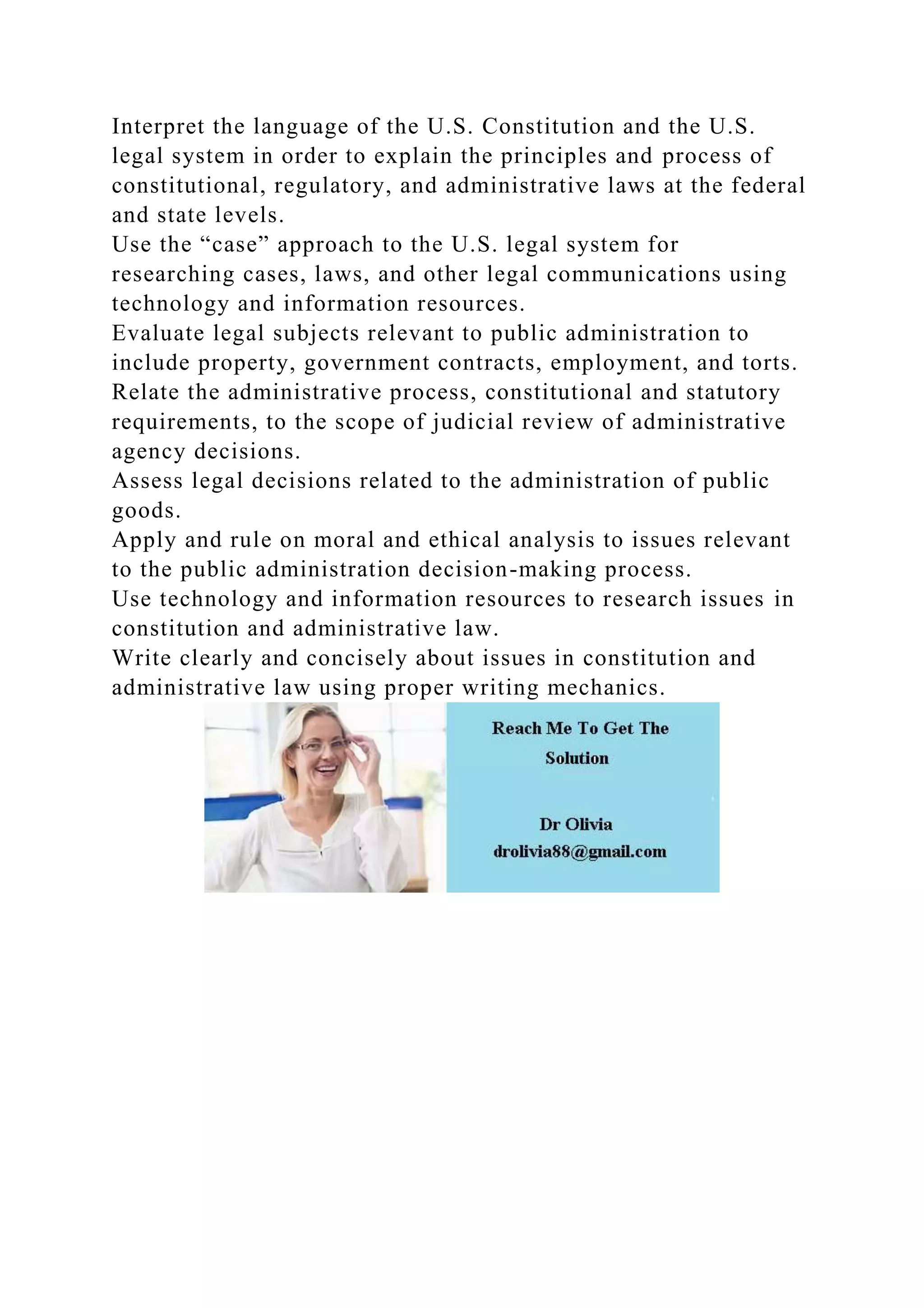 Interpret the language of the U.S. Constitution and the U.S.
legal system in order to explain the principles and process of
constitutional, regulatory, and administrative laws at the federal
and state levels.
Use the “case” approach to the U.S. legal system for
researching cases, laws, and other legal communications using
technology and information resources.
Evaluate legal subjects relevant to public administration to
include property, government contracts, employment, and torts.
Relate the administrative process, constitutional and statutory
requirements, to the scope of judicial review of administrative
agency decisions.
Assess legal decisions related to the administration of public
goods.
Apply and rule on moral and ethical analysis to issues relevant
to the public administration decision-making process.
Use technology and information resources to research issues in
constitution and administrative law.
Write clearly and concisely about issues in constitution and
administrative law using proper writing mechanics.
 