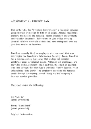 ASSIGNMENT 4 – PRIVACY LAW
Bob is the CEO for “Freedom Enterprises,” a financial services
conglomerate with over 10 billion in assets. Among Freedom’s
primary businesses are banking, health insurance and property
and casualty insurance. Bob comes to your office seeking
counsel relative to certain events that have transpired over the
past few months at Freedom.
Freedom recently fired an employee over an email that was
intercepted by Freedom’s Information Security Team. Freedom
has a written policy that states that it does not monitor
employee email or internet usage. Although all employees are
provided with a company email address, the email in question
was sent through the employee’s personal Yahoo account to an
unidentified third party. The employee accessed his personal
email through a company issued laptop via the company’s
internet service provider .
The email stated the following:
To: “Mr. X”
[email protected]
From: “Sam Smith”
[email protected]
Subject: Information
 