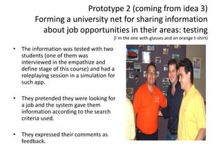 Prototype 2 (coming from idea 3)
Forming a university net for sharing information
about job opportunities in their areas: testing
(I´m the one with glasses and an orange t-shirt)
• The information was tested with two
students (one of them was
interviewed in the empathize and
define stage of this course) and had a
roleplaying session in a simulation for
such app.
• They pretended they were looking for
a job and the system gave them
information according to the search
criteria used.
• They expressed their comments as
feedback.
 