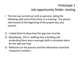 Prototype 1
Job opportunity finder: testing
• The test was carried out with six persons, doing the
following with each of the three in a meeting. The person
interviewed at the beginning of the project was also
present.
1) I asked them to draw how the app icon must be.
2) Roleplaying , this is, walking near a building and
pretending there was a message (with a simulated alarm
for the app warning).
3) Reflection on the process and the information searched
using post it stickers.
 