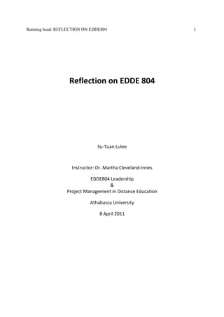 Running head: REFLECTION ON EDDE804                         1




                  Reflection on EDDE 804




                               Su-Tuan Lulee



                   Instructor: Dr. Martha Cleveland-Innes

                           EDDE804 Leadership
                                   &
                 Project Management in Distance Education

                           Athabasca University

                                8 April 2011
 