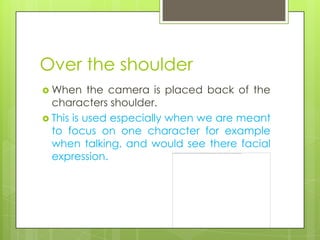 Over the shoulder
 When     the camera is placed back of the
  characters shoulder.
 This is used especially when we are meant
  to focus on one character for example
  when talking, and would see there facial
  expression.
 