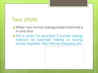 Two shots
 When    two human beings/object/animal is
  in one shot
 This is when for example 2 human beings
  interact for example talking or having
  dinner together. Best friends shopping etc.
 