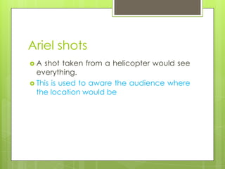 Ariel shots
A  shot taken from a helicopter would see
  everything.
 This is used to aware the audience where
  the location would be
 