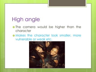 High angle
 The camera would be higher than the
  character
 Makes the character look smaller, more
  vulnerable or weak etc.
 