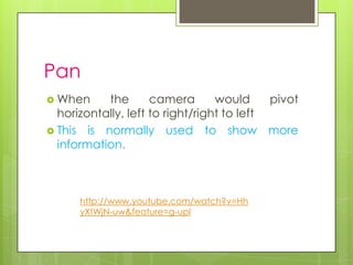 Pan
 When     the       camera       would     pivot
  horizontally, left to right/right to left
 This is normally used to show more
  information.



      http://www.youtube.com/watch?v=Hh
      yXtWjN-uw&feature=g-upl
 
