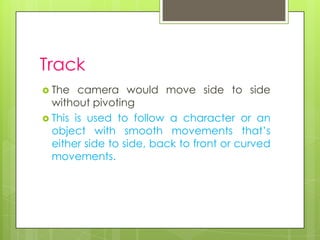 Track
 The   camera would move side to side
  without pivoting
 This is used to follow a character or an
  object with smooth movements that’s
  either side to side, back to front or curved
  movements.
 