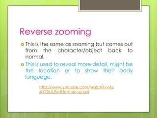 Reverse zooming
 This is the same as zooming but comes out
  from the character/object back to
  normal.
 This is used to reveal more detail, might be
  the location or to show their body
  language.
         http://www.youtube.com/watch?v=Az
         xFO2zJL0M&feature=g-upl
 