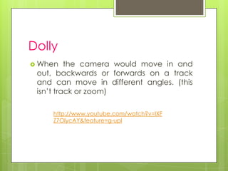 Dolly
 When    the camera would move in and
 out, backwards or forwards on a track
 and can move in different angles. (this
 isn’t track or zoom)

     http://www.youtube.com/watch?v=lXF
     Z7OlycAY&feature=g-upl
 