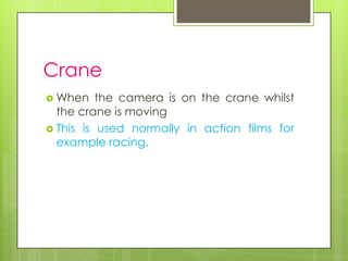 Crane
 When    the camera is on the crane whilst
  the crane is moving
 This is used normally in action films for
  example racing.
 