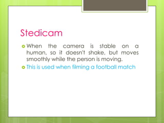 Stedicam
 When      the camera is stable on a
  human, so it doesn't shake, but moves
  smoothly while the person is moving.
 This is used when filming a football match
 