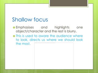 Shallow focus
 Emphasises       and     highlights     one
  object/character and the rest is blurry.
 This is used to aware the audience where
  to look, directs us where we should look
  the most.
 
