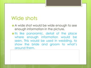 Wide shots
A   wide shot would be wide enough to see
  enough information in the picture.
 Its like panoramic, detail of the place
  where enough information would be
  seen. This would be used in wedding, to
  show the bride and groom to what’s
  around them.
 