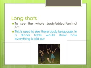 Long shots
 To   see the whole body/object/animal
  etc.
 This is used to see there body language, in
  a dinner table would show how
  everything is laid out
 