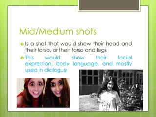 Mid/Medium shots
 Isa shot that would show their head and
  their torso, or their torso and legs
 This     would        show     their facial
  expression, body language, and mostly
  used in dialogue
 